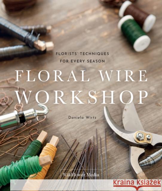 Floral Wire Workshop: Florists' Techniques for Plants and Flowers in Every Season Daniela Wirtz 9781735560380