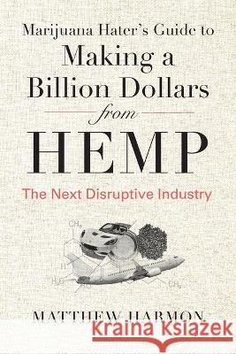 Marijuana Hater's Guide to Making a Billion Dollars from Hemp: The Next Disruptive Industry Matthew Harmon 9781735674704 Farmbridge, Inc