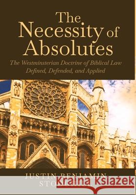 The Necessity of Absolutes: The Westminsterian Doctrine of Biblical Law Defined, Defended, and Applied Justin Benjamin Stodghill 9781735760506