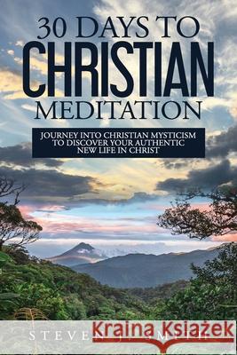 30 Days to Christian Meditation: Journey into Christian Mysticism to Discover Your Authentic New Life in Christ Steven J. Smith 9781735818405