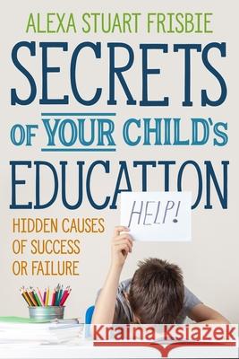 Secrets of Your Child's Education: Hidden Causes of Success or Failure Chloe Annetts Alexa Stuart Frisbie 9781735846019