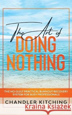 The Art of Doing Nothing: The No-Guilt Practical Burnout Recovery System for Busy Professionals Chandler Kitching 9781735877655 Throne of Zen LLC