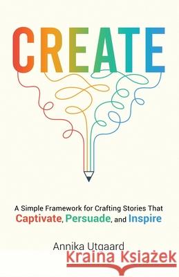 Create: A Simple Framework for Crafting Stories That Captivate, Persuade, and Inspire Annika Utgaard 9781735972527 Booksmith Publishing