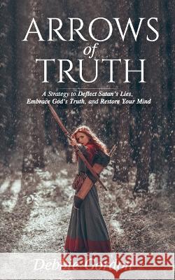 Arrows of Truth: A Strategy to Deflect Satan's Lies, Embrace God's Truth, and Restore Your Mind Debbie Gordon 9781736010327 Debbie Gordon