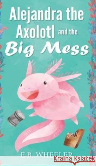 Alejandra the Axolotl and the Big Mess E. B. Wheeler 9781736041147 Rowan Ridge Press