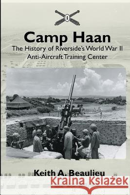 Camp Haan: The History of Riverside's World War II Anti-Aircraft Training Center Keith A. Beaulieu 9781736079201 Keith A. Beaulieu