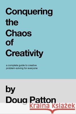 Conquering the Chaos of Creativity: A complete guide to creative problem-solving for everyone Doug Patton 9781736081105