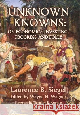 Unknown Knowns: On Economics, Investing, Progress, and Folly Laurence B. Siegel Wayne H. Wagner Theodore R. Aronson 9781736148402 Montesquieu Press