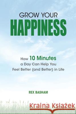 Grow Your Happiness: How 10 Minutes a Day Can Help You Feel Better (and Better) in Life Rex Basham 9781736157107 Rex Basham