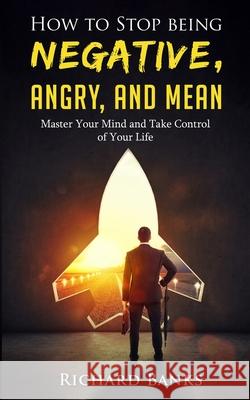 How to Stop Being Negative, Angry, and Mean: Master Your Mind and Take Control of Your Life Richard Banks 9781736274019 Nxt Level International