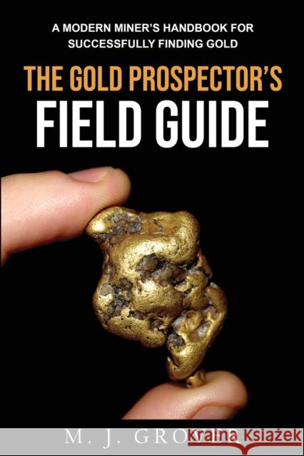The Gold Prospector's Field Guide: A Modern Miner's Handbook for Successfully Finding Gold M. J. Grover 9781736275030 M. J. Grover