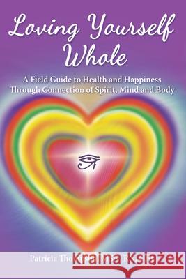 Loving Yourself Whole: A Field Guide to Health and Happiness Through Connection of Spirit, Mind and Body Patricia Thompson, PhD 9781736312308 Patricia Thompson
