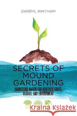 Secrets of Mound Gardening: Harnessing Nature for Healthier Fruits, Veggies, and Environment Darryl Whitham 9781736313602 Green Garden Systems