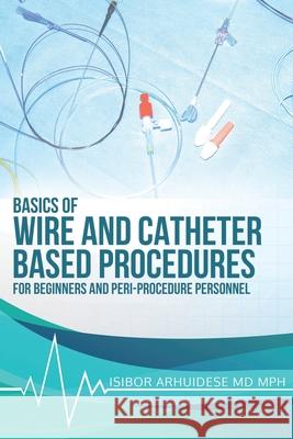 Basics Of Wire And Catheter Based Procedures: For Beginners And Peri-Procedure Personnel Isibor Arhuidese 9781736376713 Basics of Wire and Catheter Based Procedures