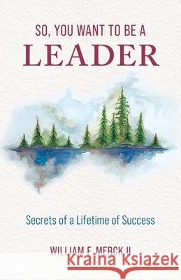 So, You Want to Be a Leader: Secrets of a Lifetime of Success William F Merck 9781736393758 Merck II Press