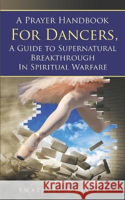 A Prayer Handbook For Dancers: A Guide To Supernatural Breakthrough In Spiritual Warfare Swazette Whitten 9781736481806