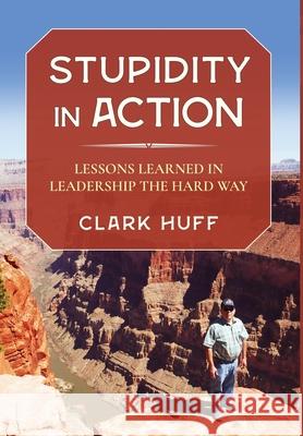 Stupidity in Action: Lessons Learned in Leadership the Hard Way Clark Huff 9781736504017 Clark H. Huff Consulting, LLC