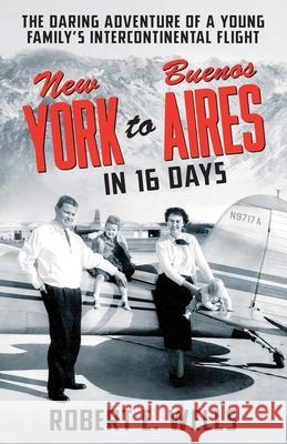 New York to Buenos Aires in 16 Days: The Daring Adventure of a Young Family's Intercontinental Flight in a Single-Engine Plane Robert E Wells, Elayne Wells Harmer 9781736562901