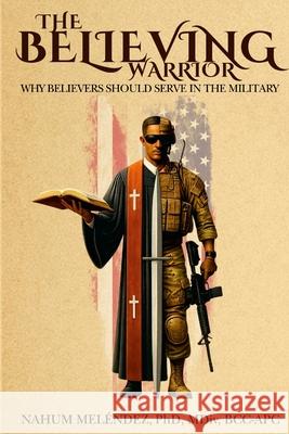 The Believing Warrior: Why Believers Should Serve in the Military Nahum Mel?ndez 9781736570401 Naveda LLC