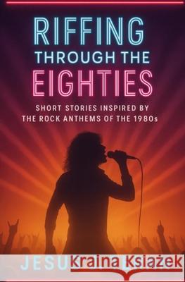Riffing Through the Eighties: Short Stories Inspired by the Rock Anthems of the 1980's Jesus J. Teran 9781736604663