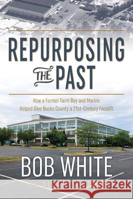 Repurposing the Past: How a Former Farm Boy and Marine Helped Give Bucks County a 21st-Century Facelift Bob White Allan Slutsky 9781736629604 Bob White Books