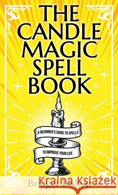 The Candle Magic Spell Book: A Beginner's Guide to Spells to Improve Your Life Bridget Bishop 9781736656044