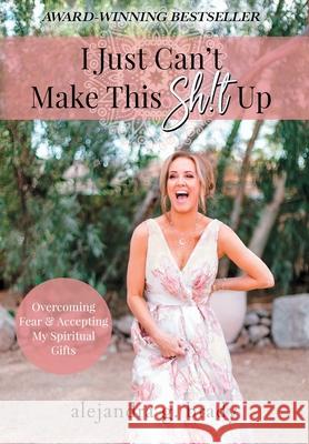 I Just Can't Make This Sh!t Up: Overcoming Fear and Accepting My Spiritual Gifts Alejandra G. Brady 9781736685631 A.G. Brady Interiors LLC