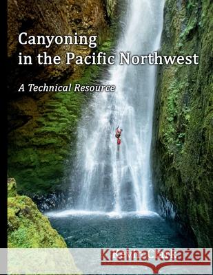 Canyoning in the Pacific Northwest: A Technical Resource Kevin Clark 9781736786901