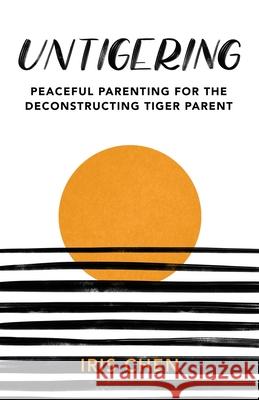 Untigering: Peaceful Parenting for the Deconstructing Tiger Parent Iris Chen 9781736825402 Untigering Press