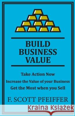 Build Business Value: Take Action Now, Increase the Value of your Business, Get the Most when you Sell Pfeiffer, Scott 9781736846247 Blisspoint Press