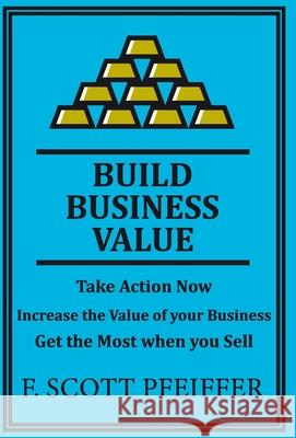Build Business Value: Take Action Now, Increase the Value of your Business, Get the Most when you Sell Scott Pfeiffer 9781736846285 Blisspoint Press