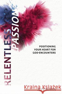 Relentless Passion: Positioning Your Heart for God-Encounters Jeff Mann   9781736883921 Encounter Ministries