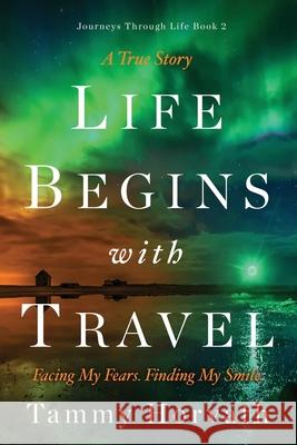 Life Begins with Travel: Facing My Fears. Finding My Smile. Tammy Horvath 9781736886144