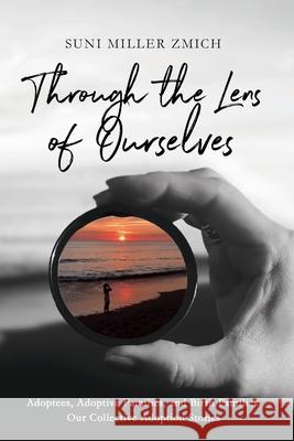 Through the Lens of Ourselves: Adoptees, Adoptive Families, and Birth Families: Our Collective Adoption Stories Suni Miller Zmich 9781736930809 Shiitake Press, LLC