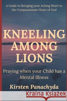 Kneeling Among Lions: Praying When Your Child has a Mental Illness Kirsten Panachyda 9781737017912 Among Lions Books