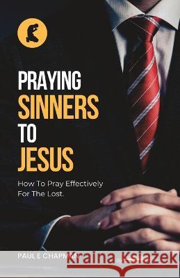 Praying Sinners To Jesus: How To Pray Effectively For The Lost Paul E. Chapman 9781737035749