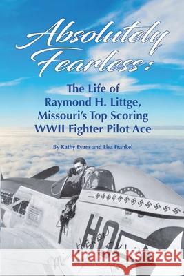 Absolutely Fearless: The Life of Raymond H. Littge, Missouri's Top Scoring WWII Fighter Pilot Ace (Color Version) Kathy Evans Lisa Frankel 9781737136903 Silver Dollar Productions LLC