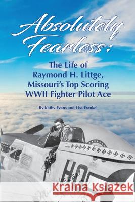 Absolutely Fearless: The Life of Raymond H. Littge, Missouri's Top Scoring WWII Fighter Pilot Ace (B&W Version) Kathy Evans Lisa Frankel 9781737136910