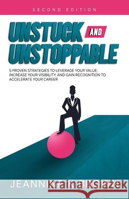 Unstuck and Unstoppable: 5 Proven Strategies to Leverage Your Value, Increase Your Visibility, and Gain Recognition to Accelerate Your Career Jeannine K. Brown 9781737328117