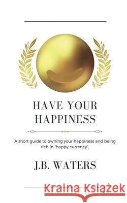 Have Your Happiness: A short guide to owning your happiness and being rich in happy currency. J B Waters 9781737364528 1888 House LLC