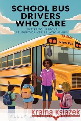 School Bus Drivers Who Care: 20 Tips to Improve Student-Driver Relationships Kelly E. Middleton Mike M. Rochester 9781737460848