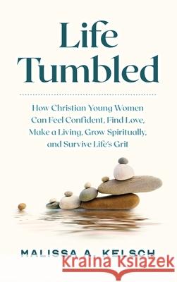 Life Tumbled: How Christian Young Women Can Feel Confident, Find Love, Make a Living, Grow Spiritually, and Survive Life's Grit Malissa Kelsch 9781737481706 Life Tumbled