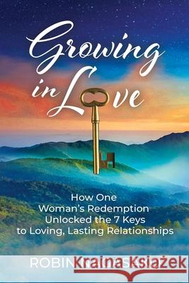 Growing in Love: How One Woman's Redemption Unlocked the 7 Keys to Loving, Lasting Relationships Robin Nagasako 9781737564300 Robin Nagasako
