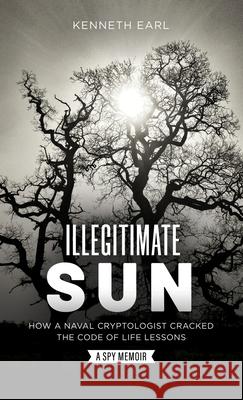 Illegitimate Sun: How a Naval Cryptologist Cracked the Code of Life Lessons Earl, Kenneth 9781737565024 Kennethearl26 Publishing & Consulting Service