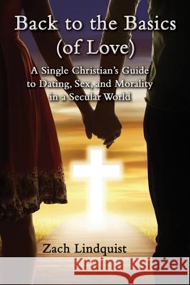 Back to the Basics (of Love): A Single Christian's Guide to Dating, Sex, Morality in a Secular World Zachary Lindquist 9781737580768