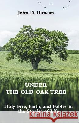 Under the Old Oak Tree: Holy Fire, Faith, and Fables in the Stories of Life: Holy Fire, Faith, and Fables John Duncan 9781737580775 Austin Brothers Publishers