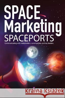 Space Marketing Spaceports: Communicating with Stakeholders, Communities, and Key Leaders Izzy House 9781737742456 Iz House Marketing, LLC