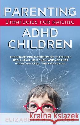 Parenting Strategies for Raising ADHD Children: Encourage Positive Behavior, Teach Self Regulation, Help Them Increase Their Focus and Easily Thrive in School Elizabeth N Jacobs 9781737758334