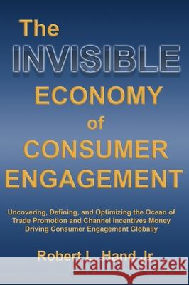 The Invisible Economy of Consumer Engagement: Uncovering, Defining and Optimizing the Ocean of Trade Promotion and Channel Incentives Money That Drives Consumer Engagement Robert L Hand 9781737787907