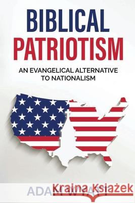 Biblical Patriotism: An Evangelical Alternative to Nationalism Adam Wyatt 9781737846901 Gcrr Press